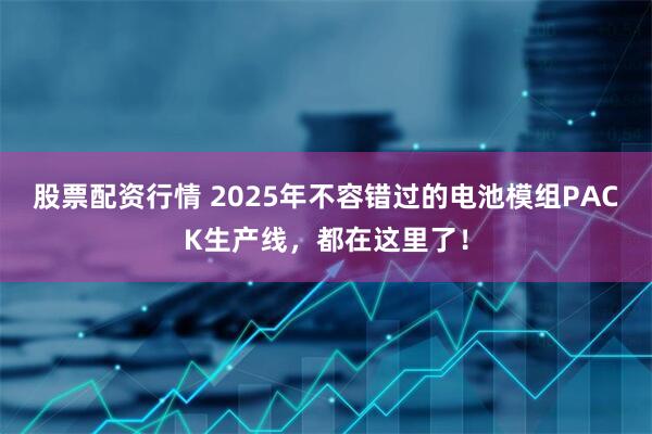 股票配资行情 2025年不容错过的电池模组PACK生产线，都在这里了！