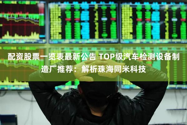 配资股票一览表最新公告 TOP级汽车检测设备制造厂推荐：解析珠海同米科技