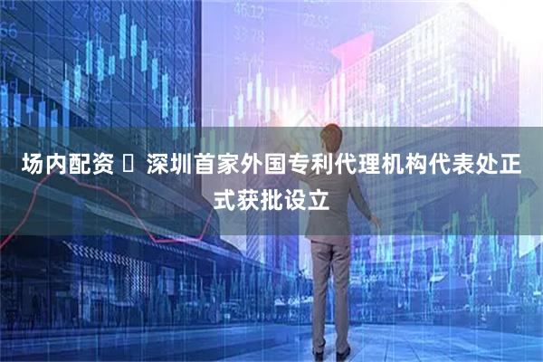 场内配资 ​深圳首家外国专利代理机构代表处正式获批设立