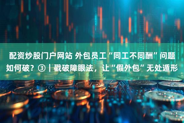 配资炒股门户网站 外包员工“同工不同酬”问题如何破？③｜戳破障眼法，让“假外包”无处遁形
