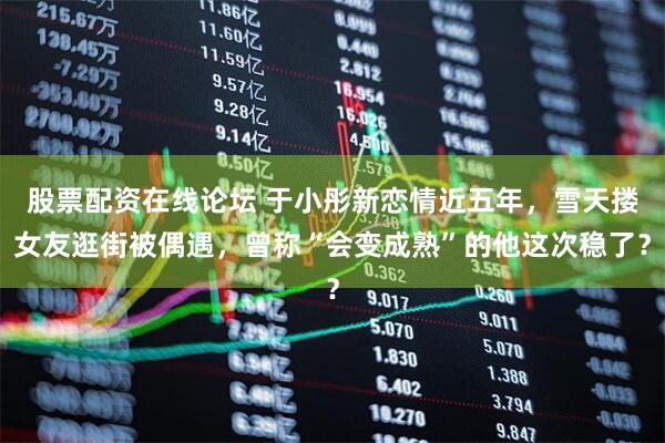 股票配资在线论坛 于小彤新恋情近五年，雪天搂女友逛街被偶遇，曾称“会变成熟”的他这次稳了？
