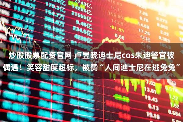 炒股股票配资官网 卢昱晓迪士尼cos朱迪警官被偶遇！笑容甜度超标，被赞“人间迪士尼在逃兔兔”