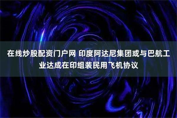 在线炒股配资门户网 印度阿达尼集团或与巴航工业达成在印组装民用飞机协议
