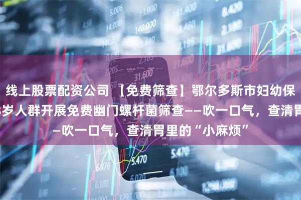 线上股票配资公司 【免费筛查】鄂尔多斯市妇幼保健院面向3至18岁人群开展免费幽门螺杆菌筛查——吹一口气，查清胃里的“小麻烦”