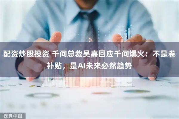 配资炒股投资 千问总裁吴嘉回应千问爆火：不是卷补贴，是AI未来必然趋势