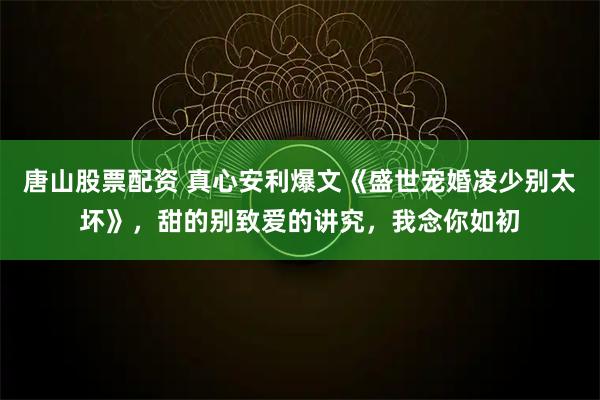 唐山股票配资 真心安利爆文《盛世宠婚凌少别太坏》，甜的别致爱的讲究，我念你如初