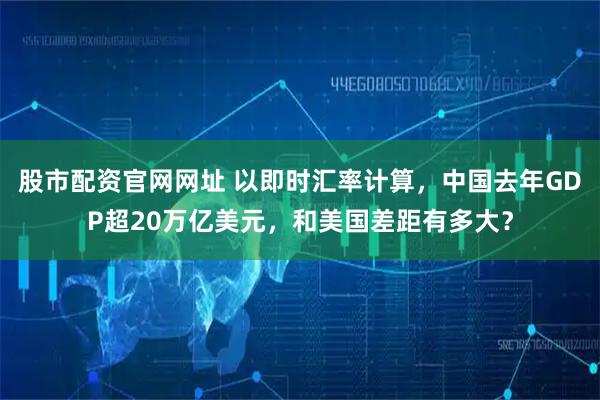 股市配资官网网址 以即时汇率计算，中国去年GDP超20万亿美元，和美国差距有多大？