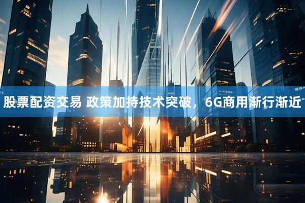 股票配资交易 政策加持技术突破，6G商用渐行渐近
