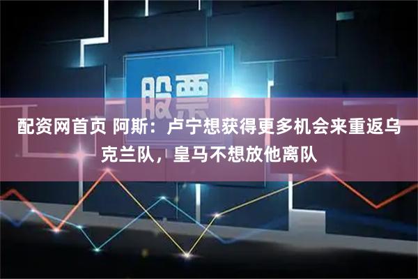 配资网首页 阿斯：卢宁想获得更多机会来重返乌克兰队，皇马不想放他离队