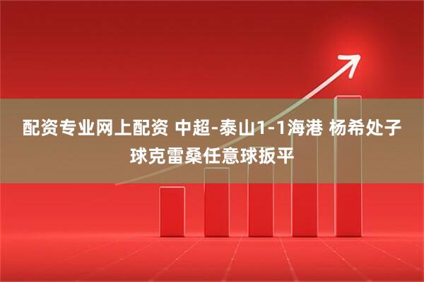 配资专业网上配资 中超-泰山1-1海港 杨希处子球克雷桑任意球扳平