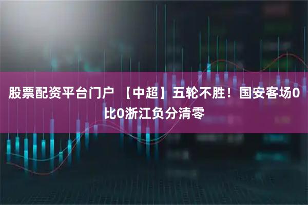 股票配资平台门户 【中超】五轮不胜！国安客场0比0浙江负分清零