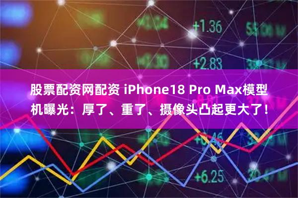 股票配资网配资 iPhone18 Pro Max模型机曝光：厚了、重了、摄像头凸起更大了！