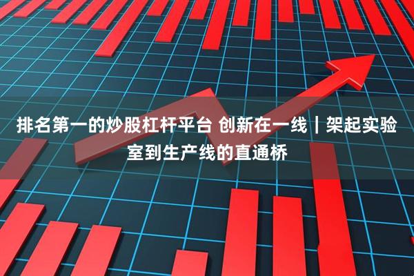 排名第一的炒股杠杆平台 创新在一线｜架起实验室到生产线的直通桥