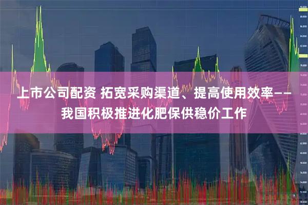 上市公司配资 拓宽采购渠道、提高使用效率——我国积极推进化肥保供稳价工作